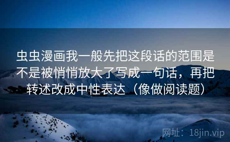 虫虫漫画我一般先把这段话的范围是不是被悄悄放大了写成一句话,再把转述改成中性表达(像做阅读题) 虫虫漫画我一般先把这段话的范围是不是被悄悄放大了写成一句话,再把转述改成中性表达(像做阅读题)