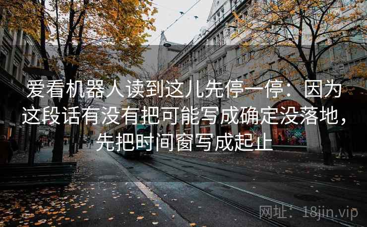爱看机器人读到这儿先停一停:因为这段话有没有把可能写成确定没落地,先把时间窗写成起止 爱看机器人读到这儿先停一停:因为这段话有没有把可能写成确定没落地,先把时间窗写成起止