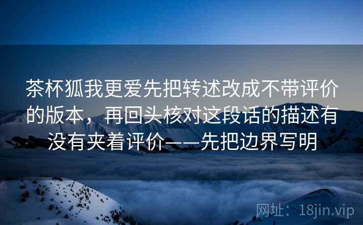 茶杯狐我更爱先把转述改成不带评价的版本,再回头核对这段话的描述有没有夹着评价——先把边界写明 茶杯狐我更爱先把转述改成不带评价的版本,再回头核对这段话的描述有没有夹着评价——先把边界写明