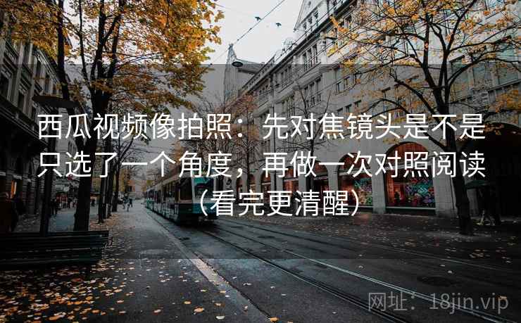 西瓜视频像拍照：先对焦镜头是不是只选了一个角度，再做一次对照阅读（看完更清醒）